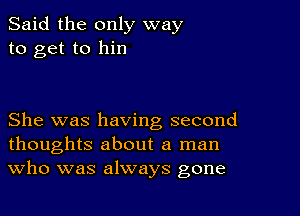 Said the only way
to get to him

She was having second
thoughts about a man
Who was always gone