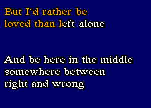 But I'd rather be
loved than left alone

And be here in the middle
somewhere between
right and wrong