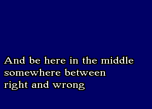 And be here in the middle
somewhere between
right and wrong