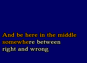 And be here in the middle
somewhere between
right and wrong