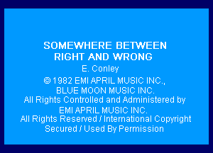 SOMEWHERE BE1WEEN
RIGHT AND WRONG
E. Conley

1982 EMI APRIL MUSIC INC,
BLUE MOON MUSIC INC.
All Rights Controlled and Administered by

EMIAPRIL MUSIC INC.
All Rights Reserved I International Copyright

Secured I Used By Permission