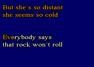 But She's so distant
she seems so cold

Everybody says
that rock won't roll