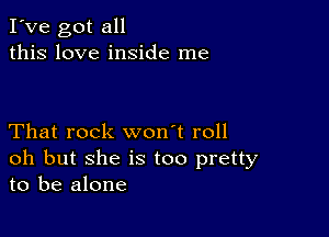 I've got all
this love inside me

That rock won't roll
oh but she is too pretty
to be alone