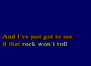 And I've just got to see
if that rock won't roll