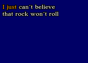 I just can't believe
that rock won't roll