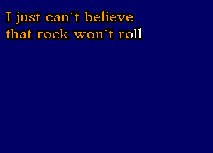 I just can't believe
that rock won't roll