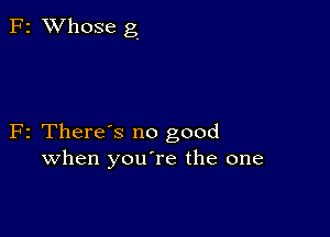 F2 XVhose g

F2 There's no good
when youTe the one