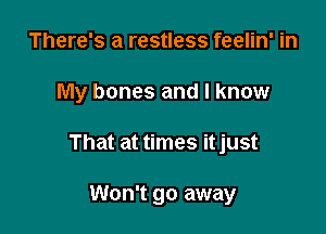 There's a restless feelin' in

My bones and I know

That at times itjust

Won't go away