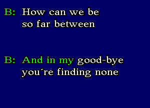 2 How can we be
so far between

z And in my good-bye
you're finding none