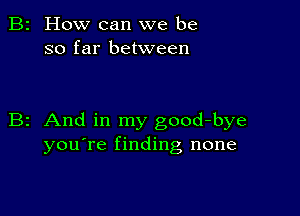 2 How can we be
so far between

z And in my good-bye
you're finding none