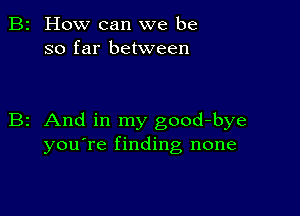 2 How can we be
so far between

z And in my good-bye
you're finding none