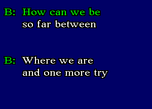 How can we be
so far between

z XVhere we are
and one more try