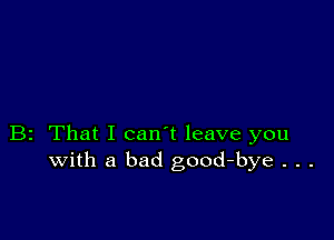 B2 That I can't leave you
with a bad good-bye . . .