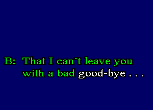 B2 That I can't leave you
with a bad good-bye . . .