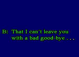 B2 That I can't leave you
with a bad good-bye . . .