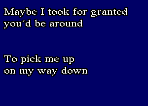 Maybe I took for granted
you'd be around

To pick me up
on my way down