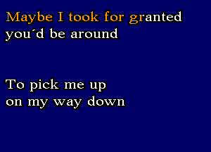 Maybe I took for granted
you'd be around

To pick me up
on my way down