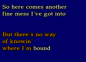 So here comes another
fine mess I've got into

But there's no way
of knowin'
Where I m bound