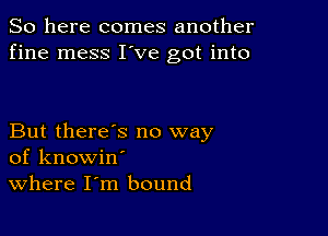 So here comes another
fine mess I've got into

But there's no way
of knowin'
Where I m bound