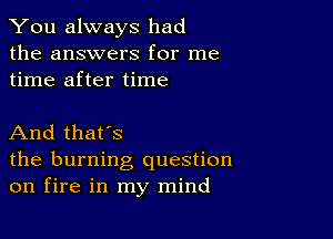 You always had
the answers for me
time after time

And that's

the burning question
on fire in my mind