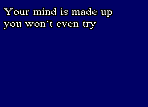 Your mind is made up
you won't even try