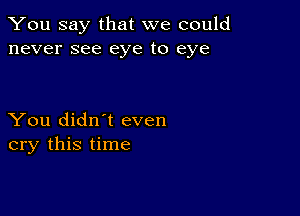 You say that we could
never see eye to eye

You didn't even
cry this time