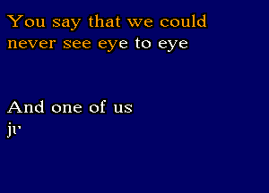 You say that we could
never see eye to eye

And one of us
11'