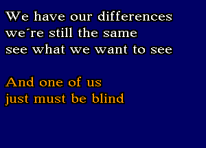 We have our differences
we're still the same
see what we want to see

And one of us
just must be blind