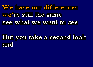 We have our differences
we're still the same
see what we want to see

But you take a second look
and