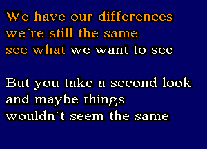 We have our differences
we're still the same
see what we want to see

But you take a second look
and maybe things
wouldn't seem the same