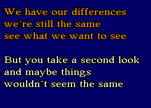 We have our differences
we're still the same
see what we want to see

But you take a second look
and maybe things
wouldn't seem the same