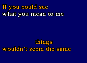 If you could see
what you mean to me

things
wouldn t seem the same