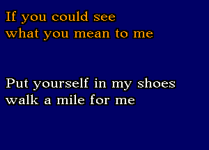 If you could see
what you mean to me

Put yourself in my shoes
walk a mile for me