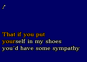 That if you put
yourself in my shoes
you'd have some sympathy