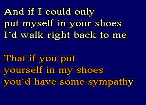 And if I could only
put myself in your Shoes
I'd walk right back to me

That if you put
yourself in my Shoes
you'd have some sympathy