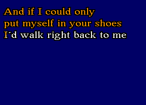 And if I could only
put myself in your shoes
I'd walk right back to me