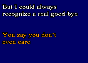 But I could always
recognize a real good-bye

You say you don't
even care