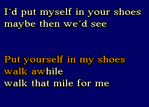 I'd put myself in your Shoes
maybe then we'd see

Put yourself in my Shoes
walk awhile
walk that mile for me