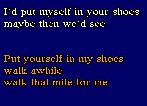 I'd put myself in your Shoes
maybe then we'd see

Put yourself in my Shoes
walk awhile
walk that mile for me