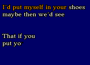 I'd put myself in your shoes
maybe then we'd see

That if you
put yo