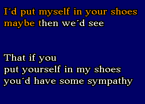 I'd put myself in your Shoes
maybe then we'd see

That if you
put yourself in my Shoes
you'd have some sympathy