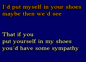 I'd put myself in your Shoes
maybe then we'd see

That if you
put yourself in my Shoes
you'd have some sympathy