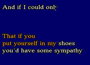 And if I could only

That if you
put yourself in my shoes
you'd have some sympathy