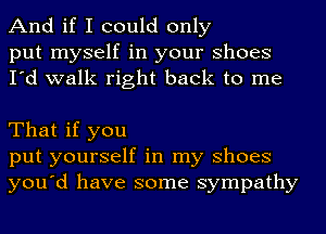 And if I could only

put myself in your Shoes
I'd walk right back to me

That if you
put yourself in my Shoes
you'd have some sympathy