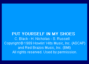 PUT YOURSELF IN MY SHOES
C. Black- H. Nicholas - 8. Russell
Copyrighto1989 Howlin' Hits Music, Inc. (ASCAP)
and Red Brazos Music, Inc. (BMI)
All rights reserved. Used by permission.