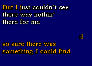 But I just couldn't see
there was nothin'
there for me

so sure there was
something I could find