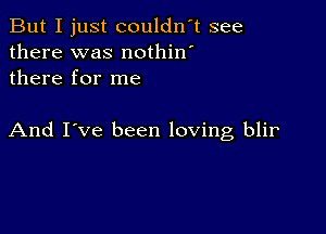 But I just couldn't see
there was nothin'
there for me

And I've been loving blir