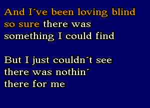 And I've been loving blind
so sure there was
something I could find

But I just couldn't see
there was nothin'
there for me