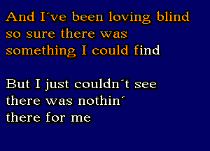 And I've been loving blind
so sure there was
something I could find

But I just couldn't see
there was nothin'
there for me