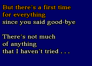 But there's a first time
for everything
since you said good-bye

There's not much
of anything
that I haven't tried . . .